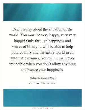 Don’t worry about the situation of the world. You must be very happy, very very happy! Only through happiness and waves of bliss you will be able to help your country and the entire world in an automatic manner. You will remain ever invincible when you don’t allow anything to obscure your happiness Picture Quote #1