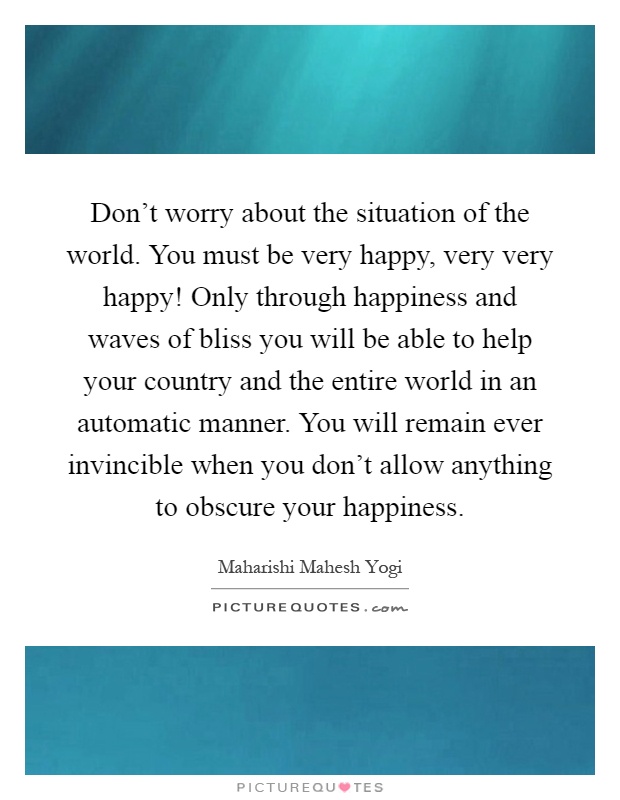Don't worry about the situation of the world. You must be very happy, very very happy! Only through happiness and waves of bliss you will be able to help your country and the entire world in an automatic manner. You will remain ever invincible when you don't allow anything to obscure your happiness Picture Quote #1