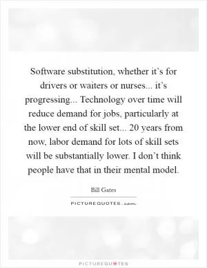 Software substitution, whether it’s for drivers or waiters or nurses... it’s progressing... Technology over time will reduce demand for jobs, particularly at the lower end of skill set... 20 years from now, labor demand for lots of skill sets will be substantially lower. I don’t think people have that in their mental model Picture Quote #1