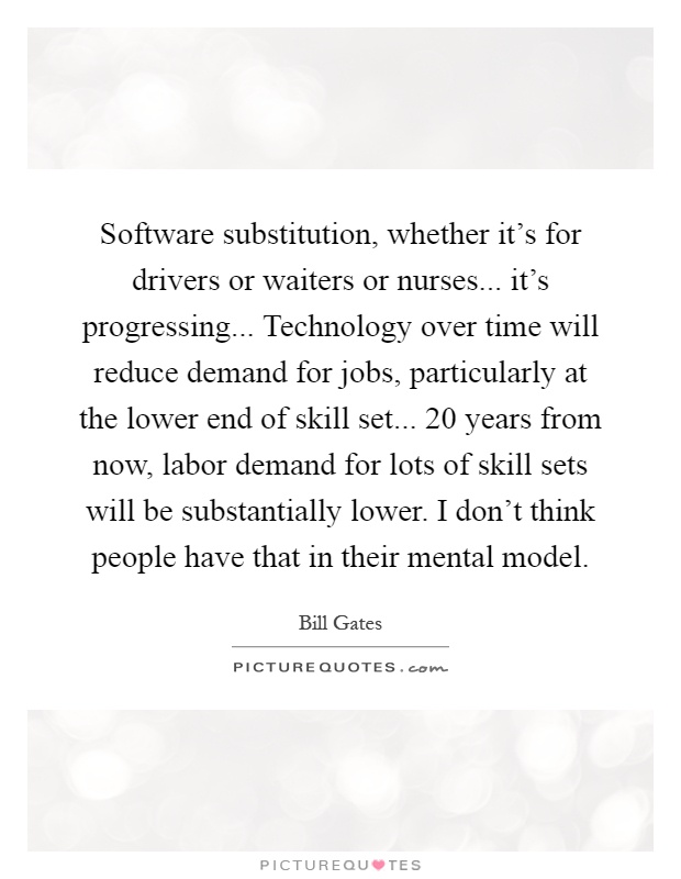 Software substitution, whether it's for drivers or waiters or nurses... it's progressing... Technology over time will reduce demand for jobs, particularly at the lower end of skill set... 20 years from now, labor demand for lots of skill sets will be substantially lower. I don't think people have that in their mental model Picture Quote #1
