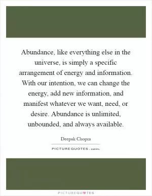 Abundance, like everything else in the universe, is simply a specific arrangement of energy and information. With our intention, we can change the energy, add new information, and manifest whatever we want, need, or desire. Abundance is unlimited, unbounded, and always available Picture Quote #1