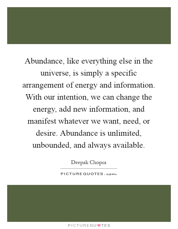 Abundance, like everything else in the universe, is simply a specific arrangement of energy and information. With our intention, we can change the energy, add new information, and manifest whatever we want, need, or desire. Abundance is unlimited, unbounded, and always available Picture Quote #1