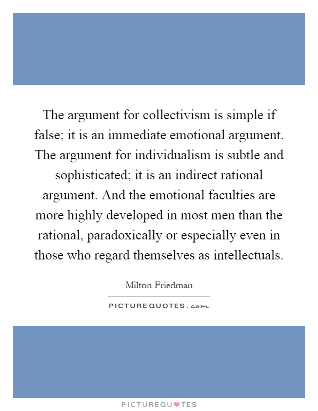 The argument for collectivism is simple if false; it is an immediate emotional argument. The argument for individualism is subtle and sophisticated; it is an indirect rational argument. And the emotional faculties are more highly developed in most men than the rational, paradoxically or especially even in those who regard themselves as intellectuals Picture Quote #1