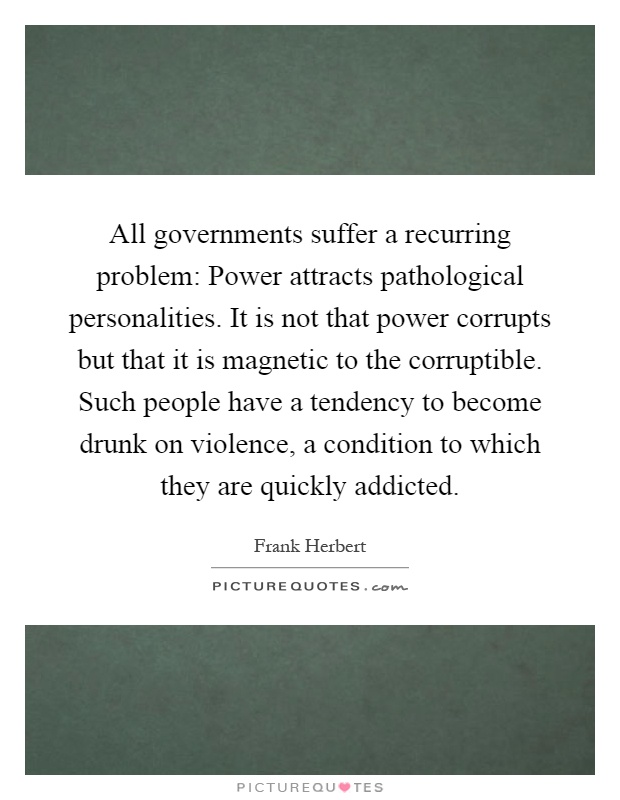 All governments suffer a recurring problem: Power attracts pathological personalities. It is not that power corrupts but that it is magnetic to the corruptible. Such people have a tendency to become drunk on violence, a condition to which they are quickly addicted Picture Quote #1
