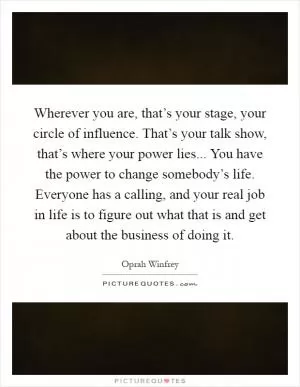 Wherever you are, that’s your stage, your circle of influence. That’s your talk show, that’s where your power lies... You have the power to change somebody’s life. Everyone has a calling, and your real job in life is to figure out what that is and get about the business of doing it Picture Quote #1