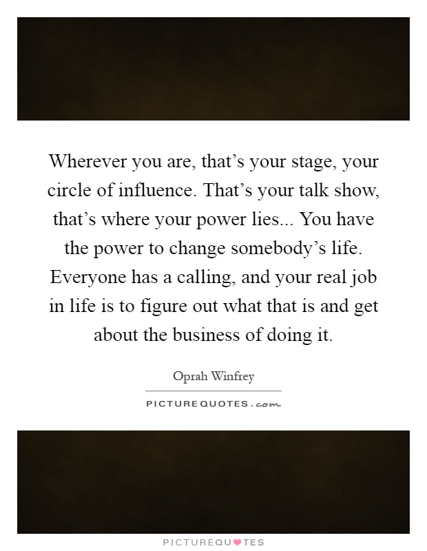 Wherever you are, that's your stage, your circle of influence. That's your talk show, that's where your power lies... You have the power to change somebody's life. Everyone has a calling, and your real job in life is to figure out what that is and get about the business of doing it Picture Quote #1