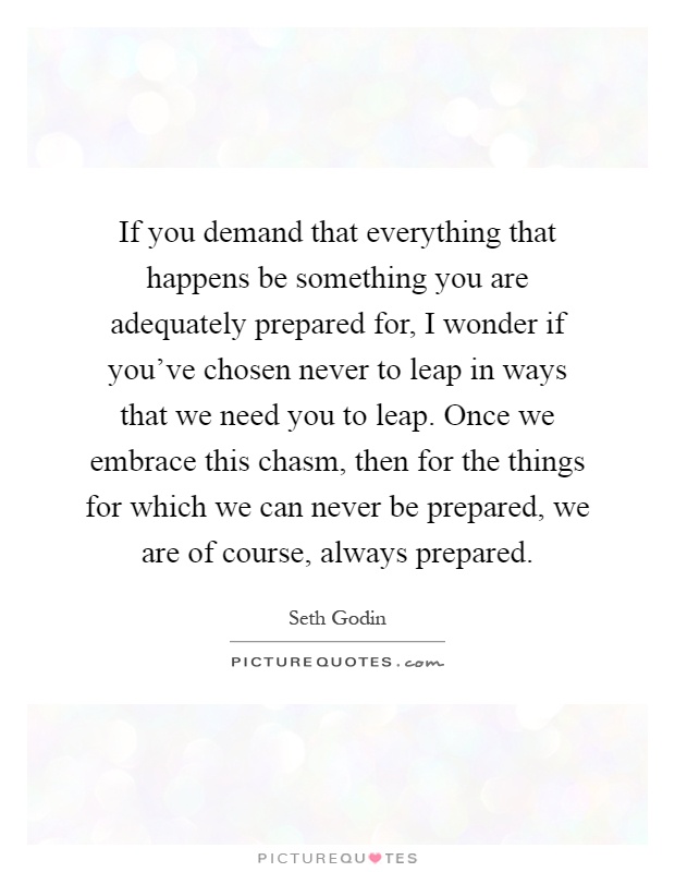 If you demand that everything that happens be something you are adequately prepared for, I wonder if you've chosen never to leap in ways that we need you to leap. Once we embrace this chasm, then for the things for which we can never be prepared, we are of course, always prepared Picture Quote #1
