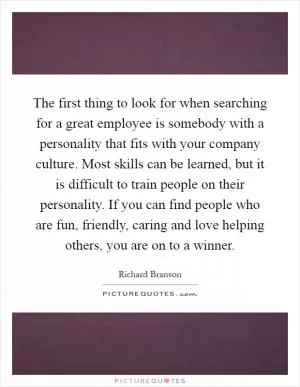 The first thing to look for when searching for a great employee is somebody with a personality that fits with your company culture. Most skills can be learned, but it is difficult to train people on their personality. If you can find people who are fun, friendly, caring and love helping others, you are on to a winner Picture Quote #1