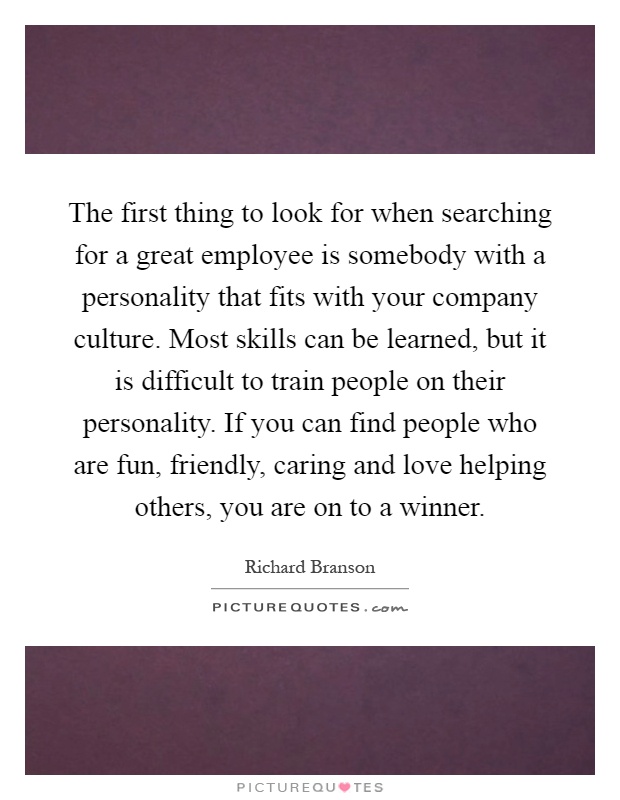 The first thing to look for when searching for a great employee is somebody with a personality that fits with your company culture. Most skills can be learned, but it is difficult to train people on their personality. If you can find people who are fun, friendly, caring and love helping others, you are on to a winner Picture Quote #1
