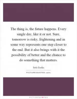 The thing is, the future happens. Every single day, like it or not. Sure, tomorrow is risky, frightening and in some way represents one step closer to the end. But it also brings with it the possibility of better and the chance to do something that matters Picture Quote #1