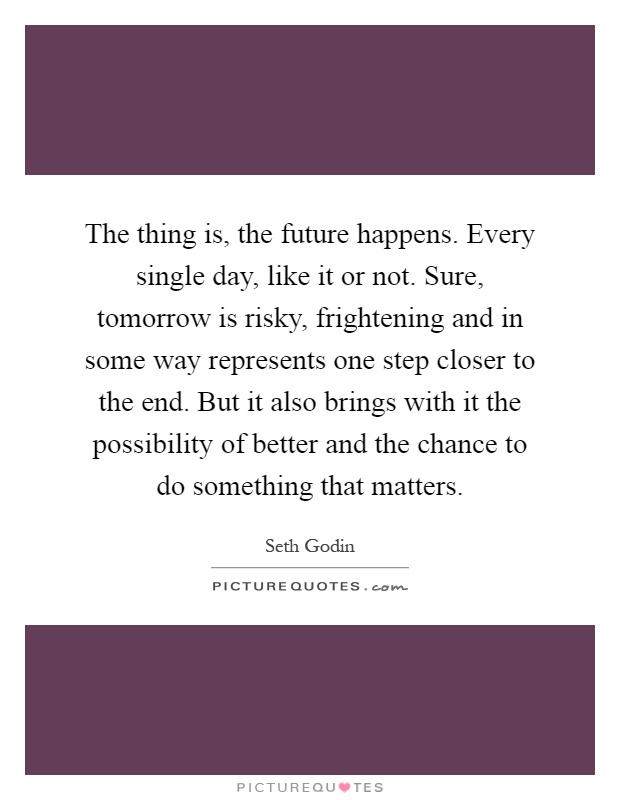 The thing is, the future happens. Every single day, like it or not. Sure, tomorrow is risky, frightening and in some way represents one step closer to the end. But it also brings with it the possibility of better and the chance to do something that matters Picture Quote #1