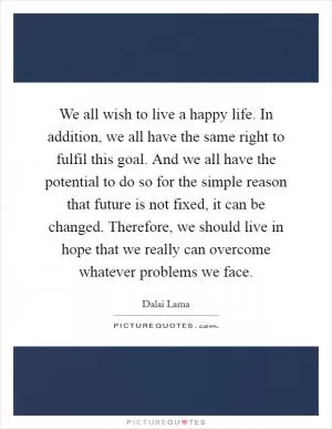 We all wish to live a happy life. In addition, we all have the same right to fulfil this goal. And we all have the potential to do so for the simple reason that future is not fixed, it can be changed. Therefore, we should live in hope that we really can overcome whatever problems we face Picture Quote #1