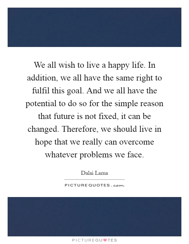 We all wish to live a happy life. In addition, we all have the same right to fulfil this goal. And we all have the potential to do so for the simple reason that future is not fixed, it can be changed. Therefore, we should live in hope that we really can overcome whatever problems we face Picture Quote #1