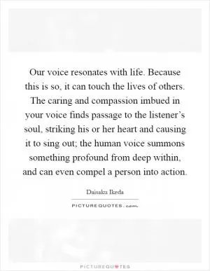 Our voice resonates with life. Because this is so, it can touch the lives of others. The caring and compassion imbued in your voice finds passage to the listener’s soul, striking his or her heart and causing it to sing out; the human voice summons something profound from deep within, and can even compel a person into action Picture Quote #1
