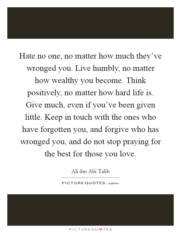 Hate no one, no matter how much they've wronged you. Live humbly, no matter how wealthy you become. Think positively, no matter how hard life is. Give much, even if you've been given little. Keep in touch with the ones who have forgotten you, and forgive who has wronged you, and do not stop praying for the best for those you love Picture Quote #1