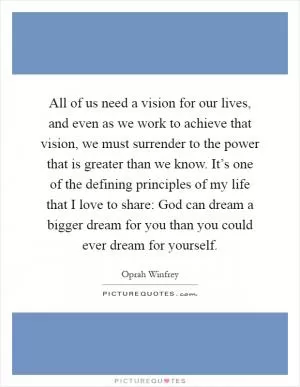 All of us need a vision for our lives, and even as we work to achieve that vision, we must surrender to the power that is greater than we know. It’s one of the defining principles of my life that I love to share: God can dream a bigger dream for you than you could ever dream for yourself Picture Quote #1