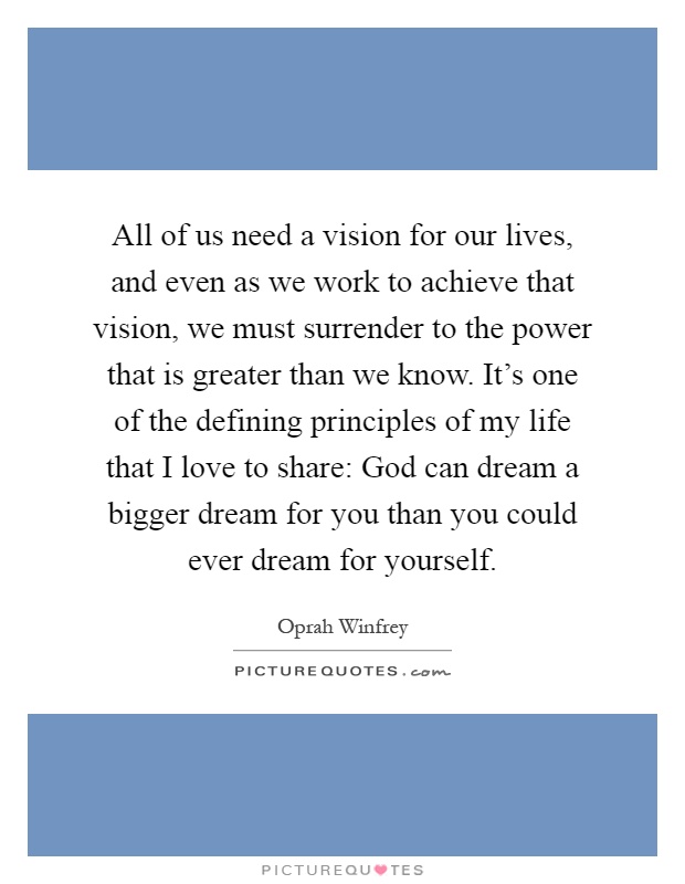 All of us need a vision for our lives, and even as we work to achieve that vision, we must surrender to the power that is greater than we know. It's one of the defining principles of my life that I love to share: God can dream a bigger dream for you than you could ever dream for yourself Picture Quote #1