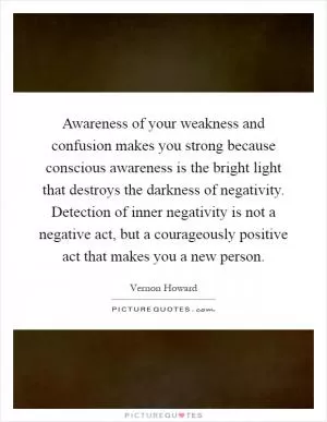 Awareness of your weakness and confusion makes you strong because conscious awareness is the bright light that destroys the darkness of negativity. Detection of inner negativity is not a negative act, but a courageously positive act that makes you a new person Picture Quote #1