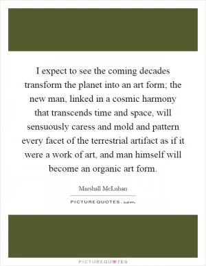 I expect to see the coming decades transform the planet into an art form; the new man, linked in a cosmic harmony that transcends time and space, will sensuously caress and mold and pattern every facet of the terrestrial artifact as if it were a work of art, and man himself will become an organic art form Picture Quote #1