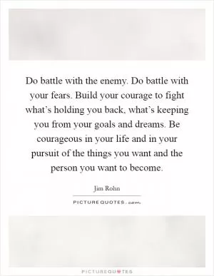 Do battle with the enemy. Do battle with your fears. Build your courage to fight what’s holding you back, what’s keeping you from your goals and dreams. Be courageous in your life and in your pursuit of the things you want and the person you want to become Picture Quote #1