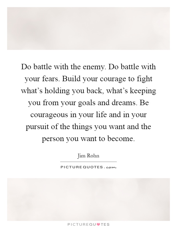 Do battle with the enemy. Do battle with your fears. Build your courage to fight what's holding you back, what's keeping you from your goals and dreams. Be courageous in your life and in your pursuit of the things you want and the person you want to become Picture Quote #1