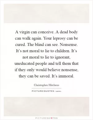 A virgin can conceive. A dead body can walk again. Your leprosy can be cured. The blind can see. Nonsense. It’s not moral to lie to children. It’s not moral to lie to ignorant, uneducated people and tell them that if they only would believe nonsense, they can be saved. It’s immoral Picture Quote #1