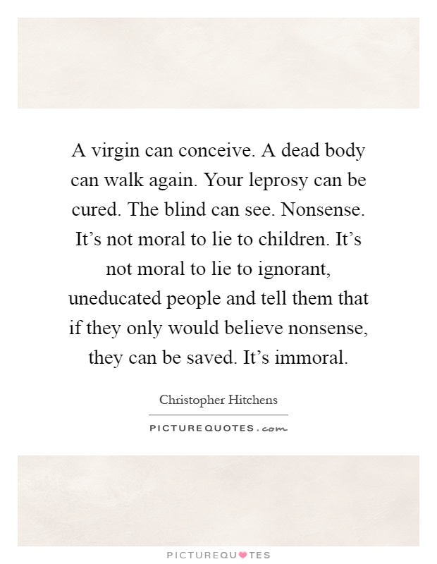 A virgin can conceive. A dead body can walk again. Your leprosy can be cured. The blind can see. Nonsense. It's not moral to lie to children. It's not moral to lie to ignorant, uneducated people and tell them that if they only would believe nonsense, they can be saved. It's immoral Picture Quote #1