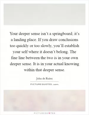 Your deeper sense isn’t a springboard; it’s a landing place. If you draw conclusions too quickly or too slowly, you’ll establish your self where it doesn’t belong. The fine line between the two is in your own deeper sense. It is in your actual knowing within that deeper sense Picture Quote #1