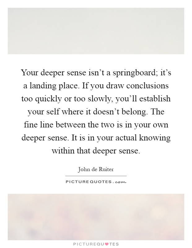 Your deeper sense isn't a springboard; it's a landing place. If you draw conclusions too quickly or too slowly, you'll establish your self where it doesn't belong. The fine line between the two is in your own deeper sense. It is in your actual knowing within that deeper sense Picture Quote #1