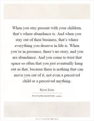 When you stay present with your children, that’s where abundance is. And when you stay out of their business, that’s where everything you deserve in life is. When you’re in presence, there’s no story, and you are abundance. And you come to trust that space so often that you just eventually hang out as that, because there is nothing that can move you out of it, not even a perceived child or a perceived anything Picture Quote #1
