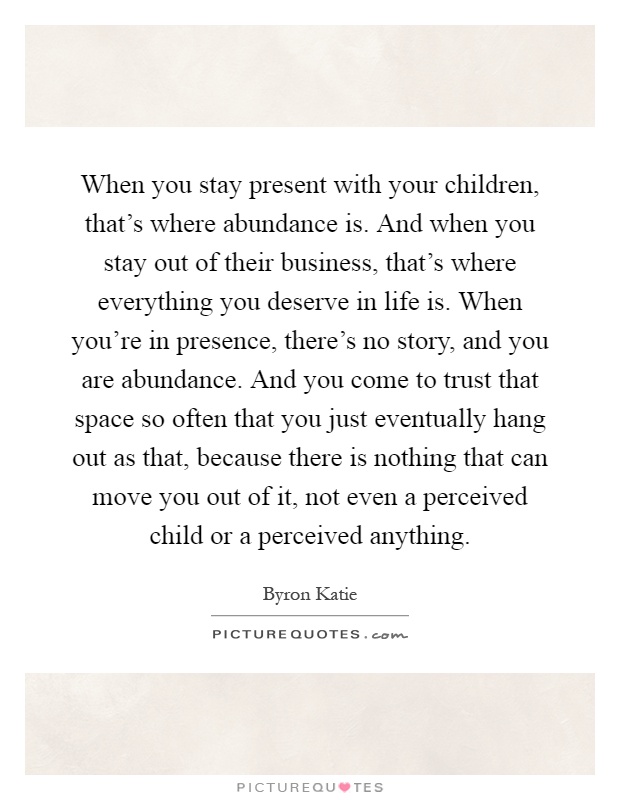 When you stay present with your children, that's where abundance is. And when you stay out of their business, that's where everything you deserve in life is. When you're in presence, there's no story, and you are abundance. And you come to trust that space so often that you just eventually hang out as that, because there is nothing that can move you out of it, not even a perceived child or a perceived anything Picture Quote #1