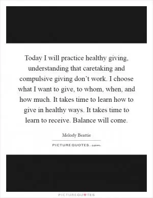 Today I will practice healthy giving, understanding that caretaking and compulsive giving don’t work. I choose what I want to give, to whom, when, and how much. It takes time to learn how to give in healthy ways. It takes time to learn to receive. Balance will come Picture Quote #1