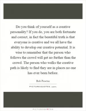 Do you think of yourself as a creative personality? If you do, you are both fortunate and correct, in fact the beautiful truth is that everyone is creative and we all have the ability to develop our creative potential. It is wise to remember that the person who follows the crowd will get no further than the crowd. The person who walks the creative path is likely to find they are in places no one has ever been before Picture Quote #1