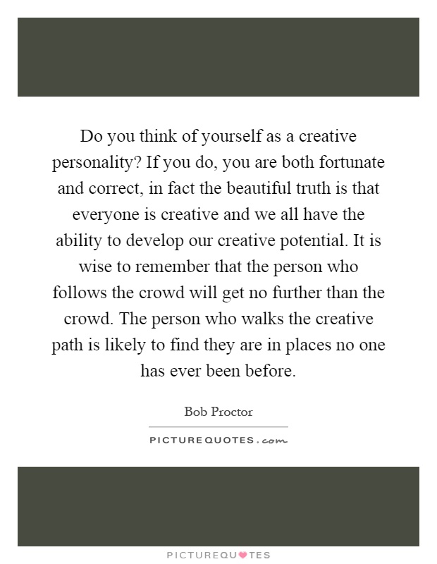 Do you think of yourself as a creative personality? If you do, you are both fortunate and correct, in fact the beautiful truth is that everyone is creative and we all have the ability to develop our creative potential. It is wise to remember that the person who follows the crowd will get no further than the crowd. The person who walks the creative path is likely to find they are in places no one has ever been before Picture Quote #1