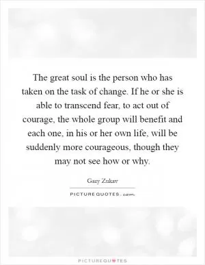 The great soul is the person who has taken on the task of change. If he or she is able to transcend fear, to act out of courage, the whole group will benefit and each one, in his or her own life, will be suddenly more courageous, though they may not see how or why Picture Quote #1