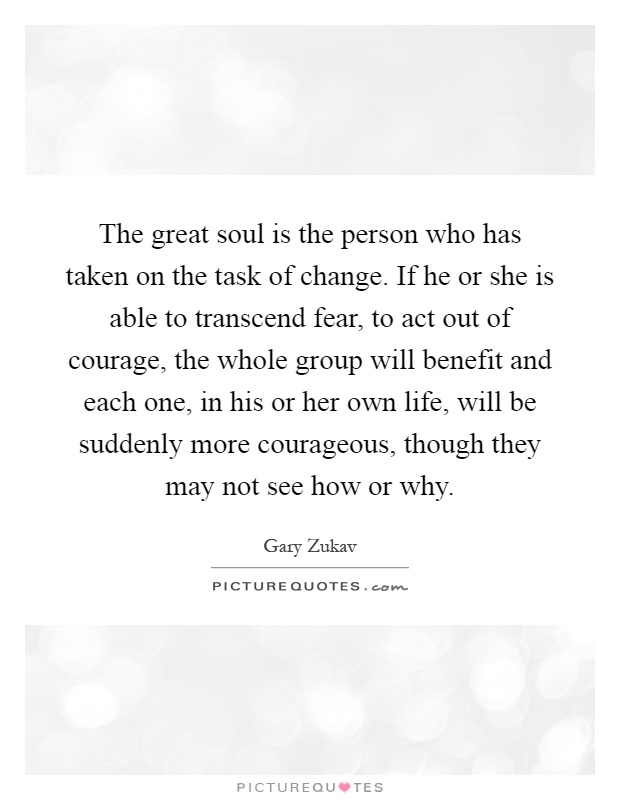 The great soul is the person who has taken on the task of change. If he or she is able to transcend fear, to act out of courage, the whole group will benefit and each one, in his or her own life, will be suddenly more courageous, though they may not see how or why Picture Quote #1