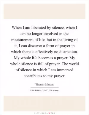 When I am liberated by silence, when I am no longer involved in the measurement of life, but in the living of it, I can discover a form of prayer in which there is effectively no distraction. My whole life becomes a prayer. My whole silence is full of prayer. The world of silence in which I am immersed contributes to my prayer Picture Quote #1