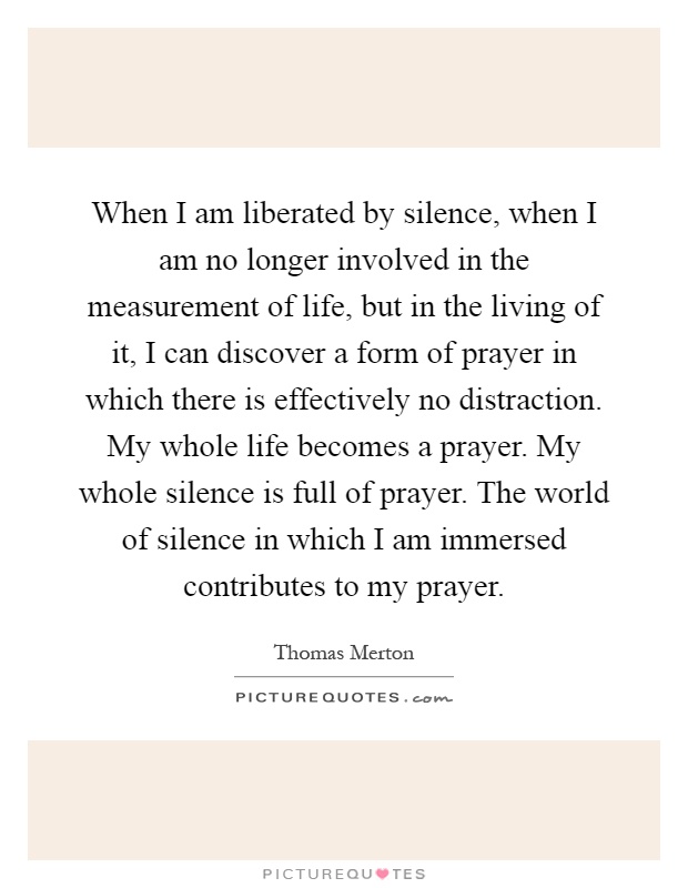 When I am liberated by silence, when I am no longer involved in the measurement of life, but in the living of it, I can discover a form of prayer in which there is effectively no distraction. My whole life becomes a prayer. My whole silence is full of prayer. The world of silence in which I am immersed contributes to my prayer Picture Quote #1