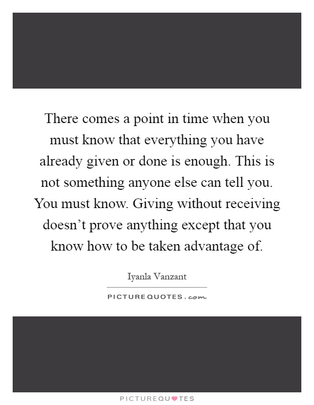 There comes a point in time when you must know that everything you have already given or done is enough. This is not something anyone else can tell you. You must know. Giving without receiving doesn't prove anything except that you know how to be taken advantage of Picture Quote #1