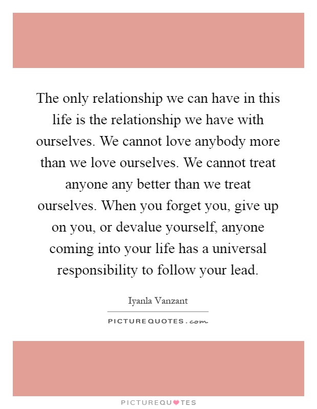 The only relationship we can have in this life is the relationship we have with ourselves. We cannot love anybody more than we love ourselves. We cannot treat anyone any better than we treat ourselves. When you forget you, give up on you, or devalue yourself, anyone coming into your life has a universal responsibility to follow your lead Picture Quote #1