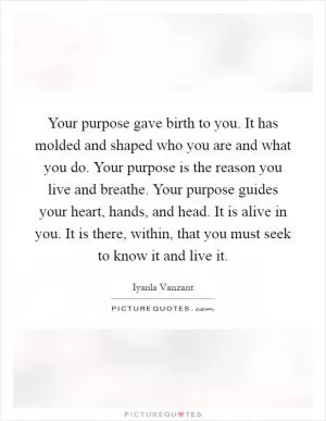 Your purpose gave birth to you. It has molded and shaped who you are and what you do. Your purpose is the reason you live and breathe. Your purpose guides your heart, hands, and head. It is alive in you. It is there, within, that you must seek to know it and live it Picture Quote #1