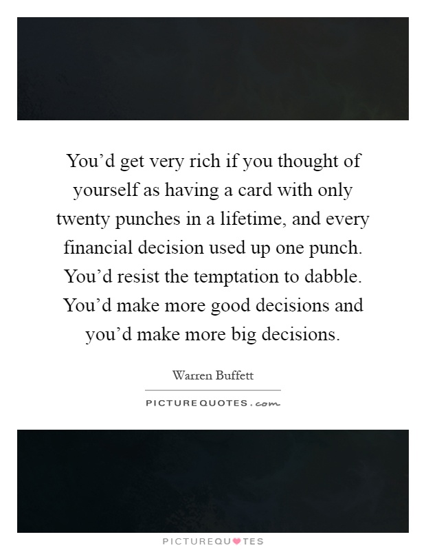 You'd get very rich if you thought of yourself as having a card with only twenty punches in a lifetime, and every financial decision used up one punch. You'd resist the temptation to dabble. You'd make more good decisions and you'd make more big decisions Picture Quote #1