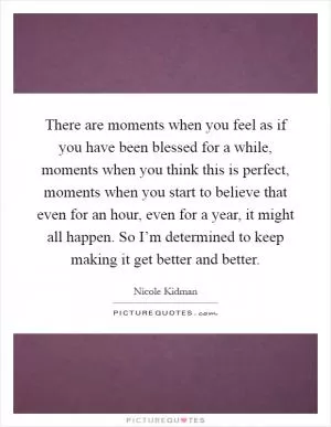 There are moments when you feel as if you have been blessed for a while, moments when you think this is perfect, moments when you start to believe that even for an hour, even for a year, it might all happen. So I’m determined to keep making it get better and better Picture Quote #1