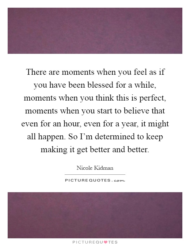 There are moments when you feel as if you have been blessed for a while, moments when you think this is perfect, moments when you start to believe that even for an hour, even for a year, it might all happen. So I'm determined to keep making it get better and better Picture Quote #1
