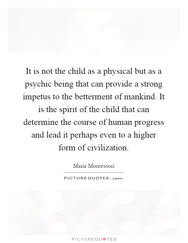 It is not the child as a physical but as a psychic being that can provide a strong impetus to the betterment of mankind. It is the spirit of the child that can determine the course of human progress and lead it perhaps even to a higher form of civilization Picture Quote #1