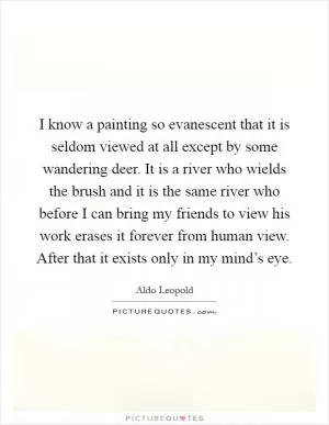 I know a painting so evanescent that it is seldom viewed at all except by some wandering deer. It is a river who wields the brush and it is the same river who before I can bring my friends to view his work erases it forever from human view. After that it exists only in my mind’s eye Picture Quote #1