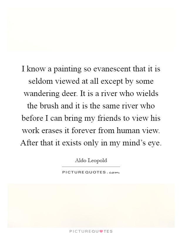 I know a painting so evanescent that it is seldom viewed at all except by some wandering deer. It is a river who wields the brush and it is the same river who before I can bring my friends to view his work erases it forever from human view. After that it exists only in my mind's eye Picture Quote #1