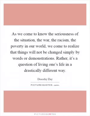 As we come to know the seriousness of the situation, the war, the racism, the poverty in our world, we come to realize that things will not be changed simply by words or demonstrations. Rather, it’s a question of living one’s life in a drastically different way Picture Quote #1