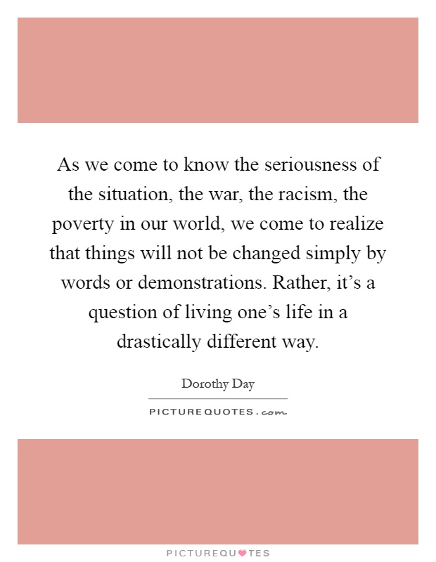 As we come to know the seriousness of the situation, the war, the racism, the poverty in our world, we come to realize that things will not be changed simply by words or demonstrations. Rather, it's a question of living one's life in a drastically different way Picture Quote #1