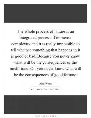 The whole process of nature is an integrated process of immense complexity and it is really impossible to tell whether something that happens in it is good or bad. Because you never know what will be the consequences of the misfortune. Or, you never know what will be the consequences of good fortune Picture Quote #1